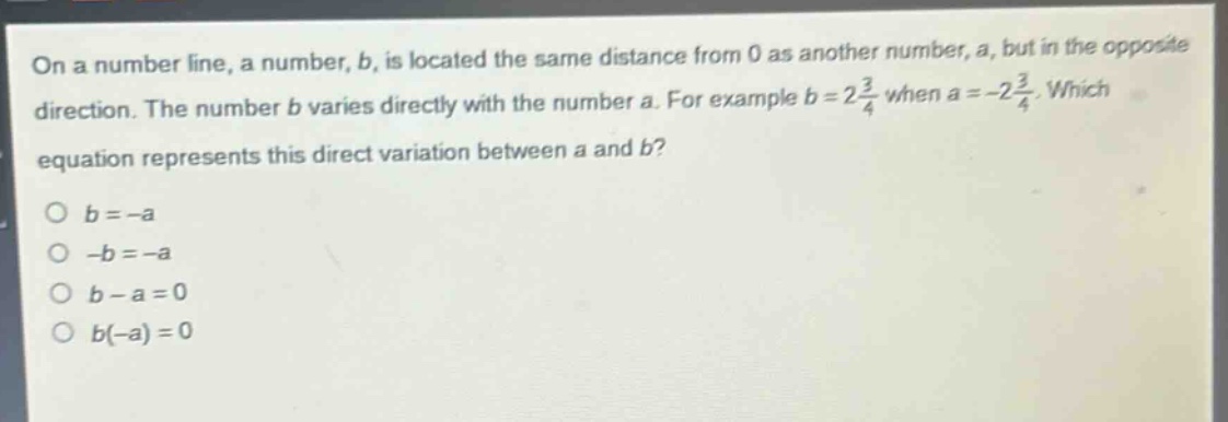 on a number line, a number, b, is located the same distance from 0 as another number, a, but in the opposite direction. the number b varies directly with the number a. for example b = 2\\frac{3}{4} when a = -2\\frac{3}{4}. which equation represents this direct variation between a and b?\no b = -a\no -b = -a\no b - a = 0\no b(-a) = 0