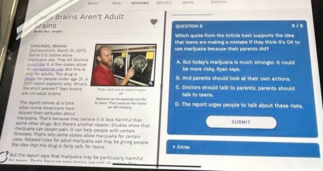question 8 8/8 which quote from the article best supports the idea that teens are making a mistake if they think its ok to use marijuana because their parents did? a. but todays marijuana is much stronger. it could be more risky, ryan says. b. and parents should look at their own actions. c. doctors should talk to parents; parents should talk to teens. it urges people to talk about these risks. d. the report urges people to talk about these risks. extras