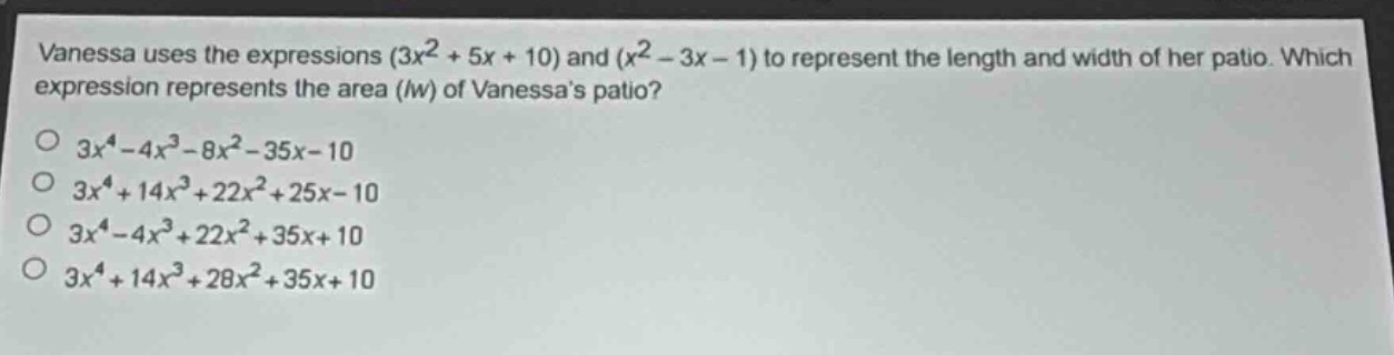 vanessa uses the expressions $(3x^{2}+5x + 10)$ and $(x^{2}-3x - 1)$ to represent the length and width of her patio. which expression represents the area ($lw$) of vanessas patio?\n$3x^{4}-4x^{3}-8x^{2}-35x - 10$\n$3x^{4}+14x^{3}+22x^{2}+25x - 10$\n$3x^{4}-4x^{3}+22x^{2}+35x + 10$\n$3x^{4}+14x^{3}+28x^{2}+35x + 10$