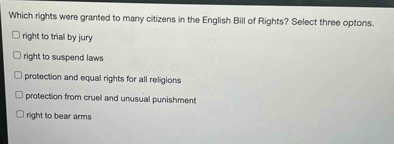 which rights were granted to many citizens in the english bill of rights? select three options.\nright to trial by jury\nright to suspend laws\nprotection and equal rights for all religions\nprotection from cruel and unusual punishment\nright to bear arms