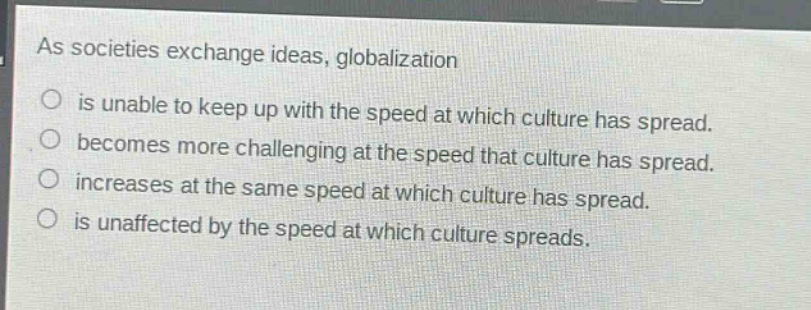 as societies exchange ideas, globalization\nis unable to keep up with the speed at which culture has spread.\nbecomes more challenging at the speed that culture has spread.\nincreases at the same speed at which culture has spread.\nis unaffected by the speed at which culture spreads.