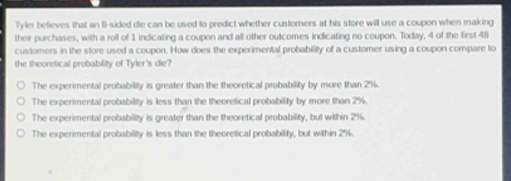tyler believes that an 8 - sided die can be used to predict whether customers at his store will use a coupon when making their purchases, with a roll of 1 indicating a coupon and all other outcomes indicating no coupon. today, 4 of the first 48 customers in the store used a coupon. how does the experimental probability of a customer using a coupon compare to the theoretical probability of tylers die?\nthe experimental probability is greater than the theoretical probability by more than 2%.\nthe experimental probability is less than the theoretical probability by more than 2%.\nthe experimental probability is greater than the theoretical probability, but within 2%.\nthe experimental probability is less than the theoretical probability, but within 2%.