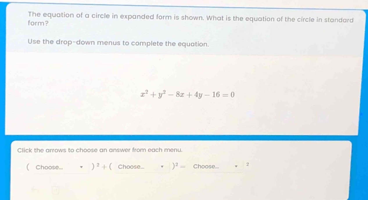 the equation of a circle in expanded form is shown. what is the equation of the circle in standard form? use the drop - down menus to complete the equation. $x^{2}+y^{2}-8x + 4y-16 = 0$ click the arrows to choose an answer from each menu. ( choose... )$^{2}+$( choose... )$^{2}=$ choose... $^{2}$