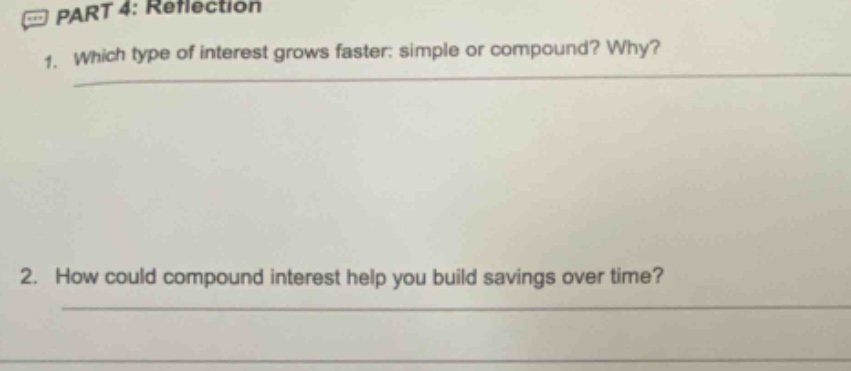 part 4: reflection\n1. which type of interest grows faster: simple or compound? why?\n2. how could compound interest help you build savings over time?