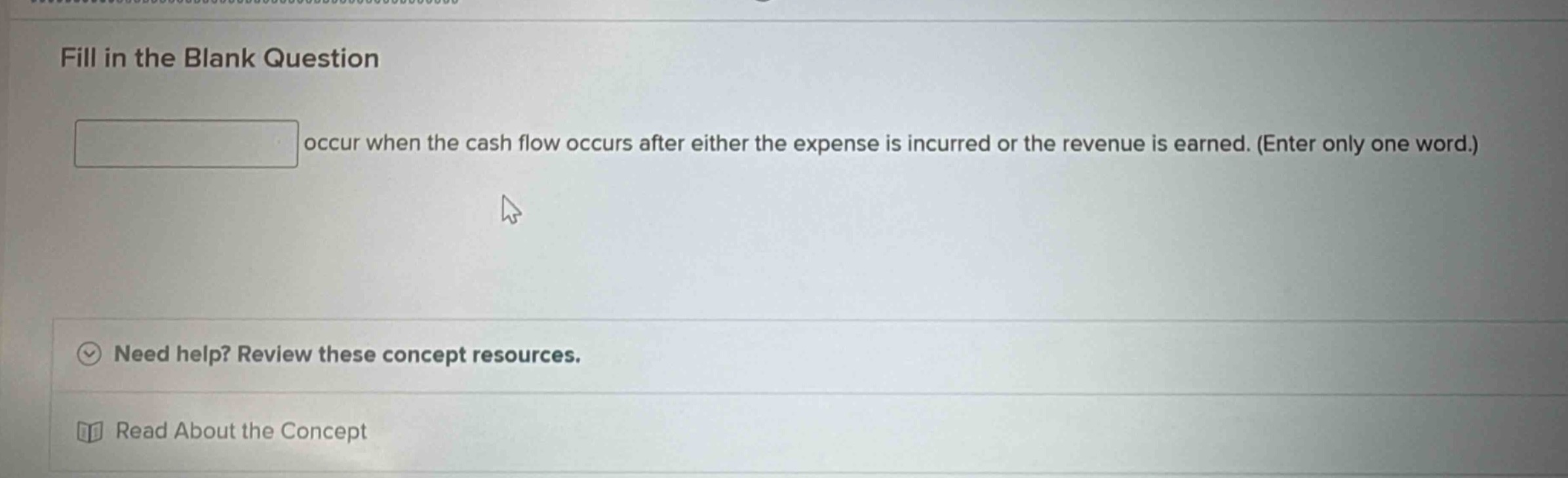 fill in the blank question\noccur when the cash flow occurs after either the expense is incurred or the revenue is earned. (enter only one word.)\nneed help? review these concept resources.\nread about the concept