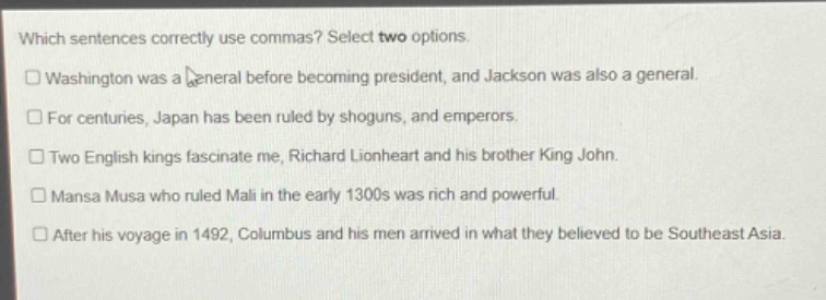 which sentences correctly use commas? select two options.\n□washington was a general before becoming president, and jackson was also a general.\n□for centuries, japan has been ruled by shoguns, and emperors.\n□two english kings fascinate me, richard lionheart and his brother king john.\n□mansa musa who ruled mali in the early 1300s was rich and powerful.\n□after his voyage in 1492, columbus and his men arrived in what they believed to be southeast asia.