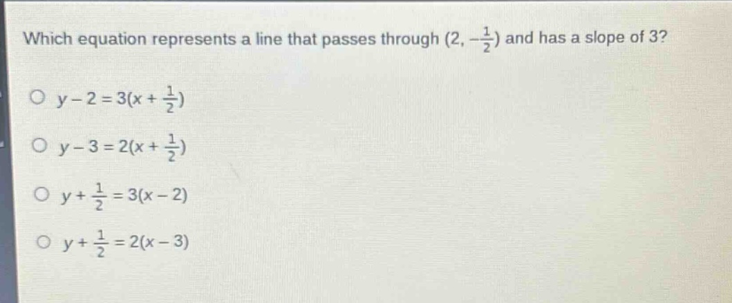 which equation represents a line that passes through (2, -\\frac{1}{2}) and has a slope of 3?\no y - 2 = 3(x + \\frac{1}{2})\no y - 3 = 2(x + \\frac{1}{2})\no y + \\frac{1}{2} = 3(x - 2)\no y + \\frac{1}{2} = 2(x - 3)