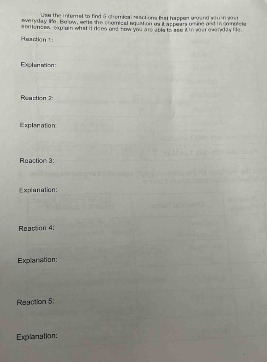 use the internet to find 5 chemical reactions that happen around you in your everyday life. below, write the chemical equation as it appears online and in complete sentences, explain what it does and how you are able to see it in your everyday life.\nreaction 1:\nexplanation:\nreaction 2:\nexplanation:\nreaction 3:\nexplanation:\nreaction 4:\nexplanation:\nreaction 5:\nexplanation:
