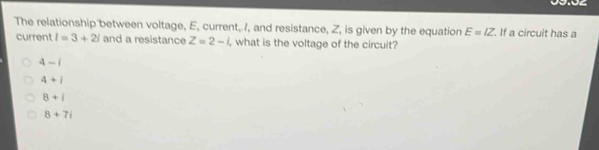 the relationship between voltage, e, current, i, and resistance, z, is given by the equation e = iz. if a circuit has a current i = 3 + 2i and a resistance z = 2 - i, what is the voltage of the circuit?\n4 - i\n4 + i\n8 + i\n8 + 7i