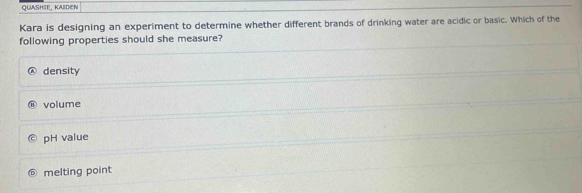 kara is designing an experiment to determine whether different brands of drinking water are acidic or basic. which of the following properties should she measure?\na density\nb volume\nc ph value\nd melting point