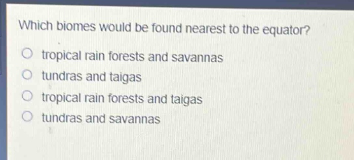 which biomes would be found nearest to the equator?\no tropical rain forests and savannas\no tundras and taigas\no tropical rain forests and taigas\no tundras and savannas