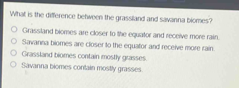 what is the difference between the grassland and savanna biomes?\ngrassland biomes are closer to the equator and receive more rain.\nsavanna biomes are closer to the equator and receive more rain.\ngrassland biomes contain mostly grasses.\nsavanna biomes contain mostly grasses.