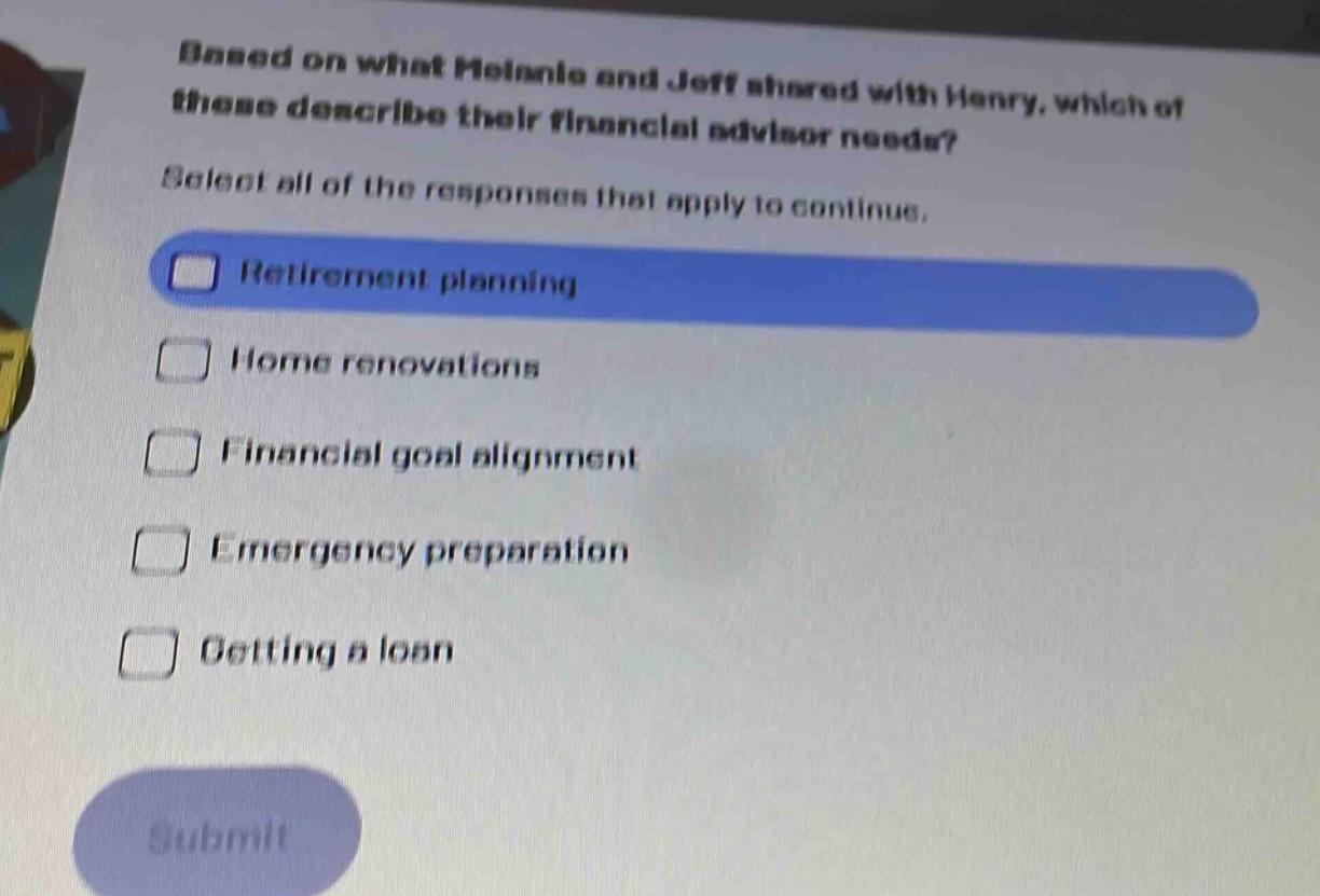 based on what melanie and jeff shared with henry, which of these describe their financial advisor needs? select all of the responses that apply to continue. \n□ retirement planning\n□ home renovations\n□ financial goal alignment\n□ emergency preparation\n□ getting a loan