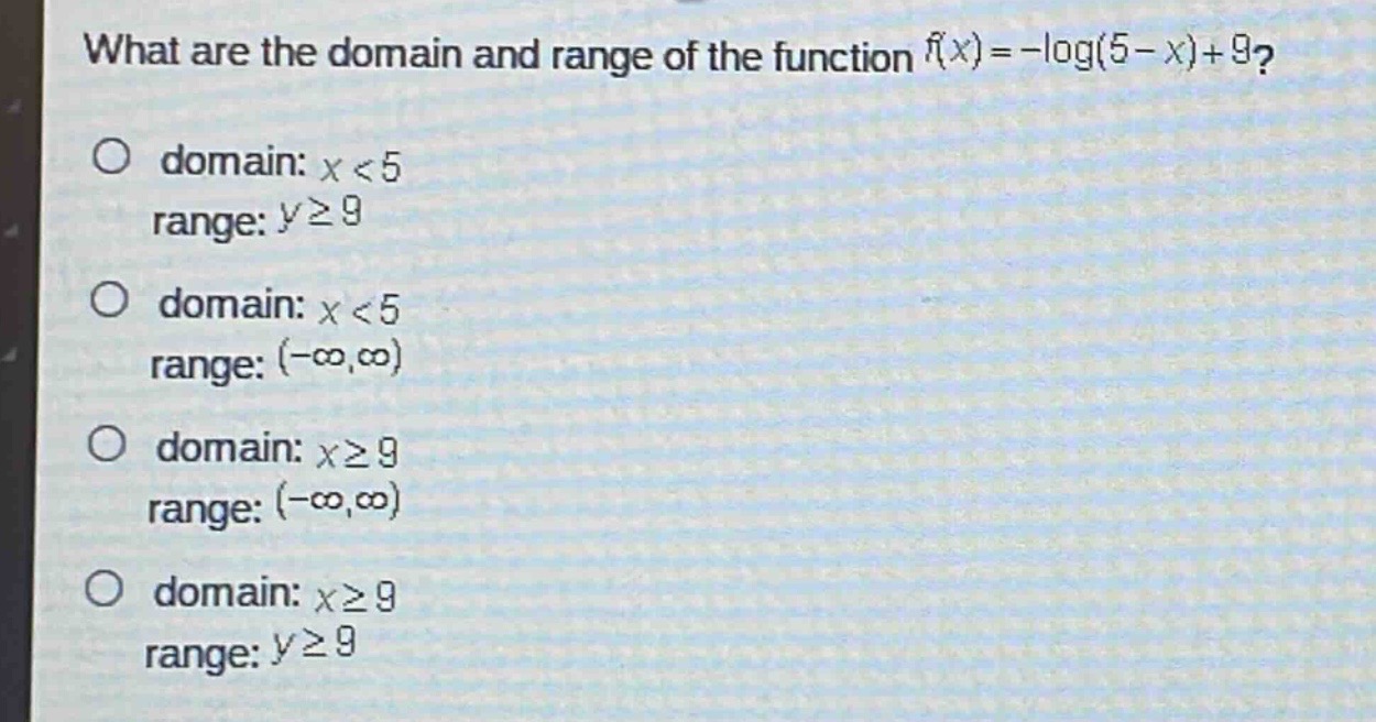 what are the domain and range of the function (f(x)=-log(5 - x)+9)?\no domain: (x < 5)\nrange: (ygeq9)\no domain: (x < 5)\nrange: ((-infty,infty))\no domain: (xgeq9)\nrange: ((-infty,infty))\no domain: (xgeq9)\nrange: (ygeq9)