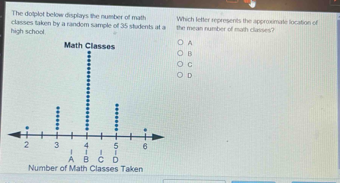 the dot - plot below displays the number of math classes taken by a random sample of 35 students at a high school. which letter represents the approximate location of the mean number of math classes? math classes 2 3 4 5 6 a b c d number of math classes taken