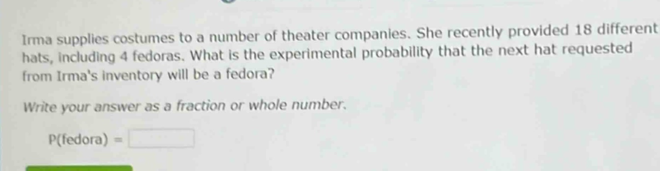 irma supplies costumes to a number of theater companies. she recently provided 18 different hats, including 4 fedoras. what is the experimental probability that the next hat requested from irmas inventory will be a fedora? write your answer as a fraction or whole number. p(fedora) =