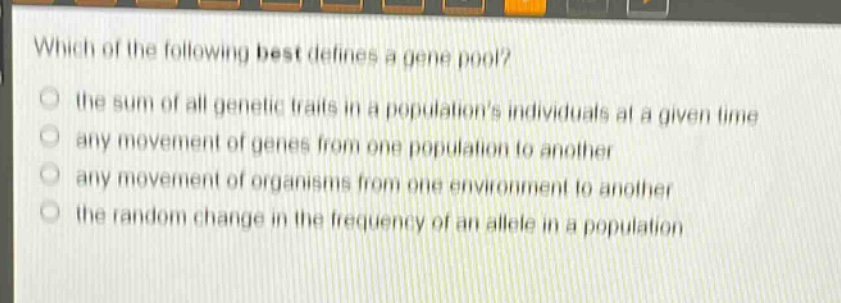 which of the following best defines a gene pool?\n the sum of all genetic traits in a populations individuals at a given time\n any movement of genes from one population to another\n any movement of organisms from one environment to another\n the random change in the frequency of an allele in a population