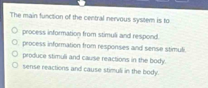 the main function of the central nervous system is to\nprocess information from stimuli and respond.\nprocess information from responses and sense stimuli.\nproduce stimuli and cause reactions in the body.\nsense reactions and cause stimuli in the body.