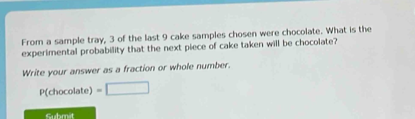 from a sample tray, 3 of the last 9 cake samples chosen were chocolate. what is the experimental probability that the next piece of cake taken will be chocolate? write your answer as a fraction or whole number. p(chocolate) =