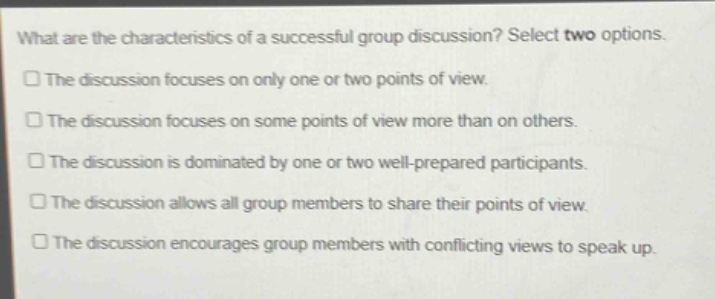 what are the characteristics of a successful group discussion? select two options.\nthe discussion focuses on only one or two points of view.\nthe discussion focuses on some points of view more than on others.\nthe discussion is dominated by one or two well - prepared participants.\nthe discussion allows all group members to share their points of view.\nthe discussion encourages group members with conflicting views to speak up.