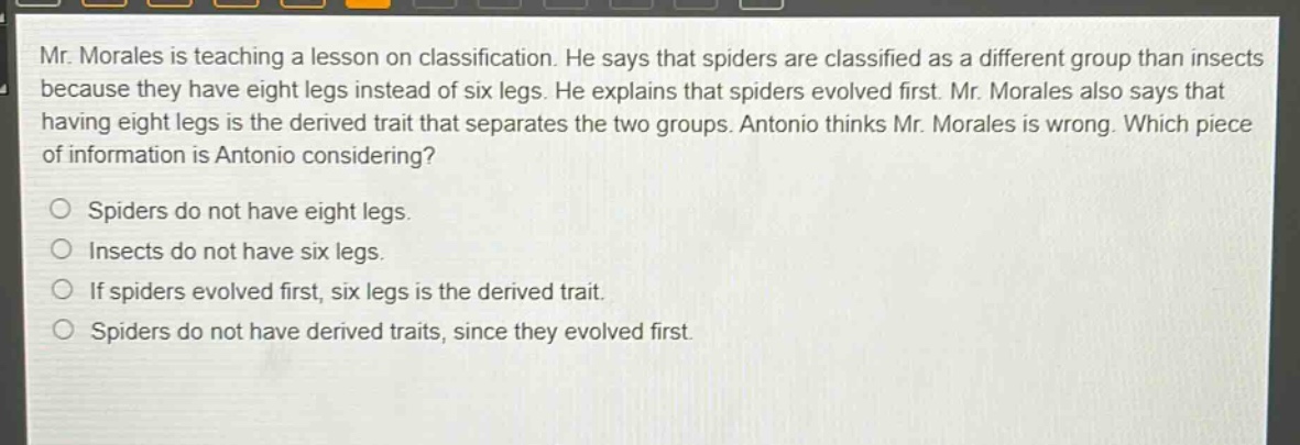 mr. morales is teaching a lesson on classification. he says that spiders are classified as a different group than insects because they have eight legs instead of six legs. he explains that spiders evolved first. mr. morales also says that having eight legs is the derived trait that separates the two groups. antonio thinks mr. morales is wrong. which piece of information is antonio considering?\n\nspiders do not have eight legs.\n\ninsects do not have six legs.\n\nif spiders evolved first, six legs is the derived trait.\n\nspiders do not have derived traits, since they evolved first.