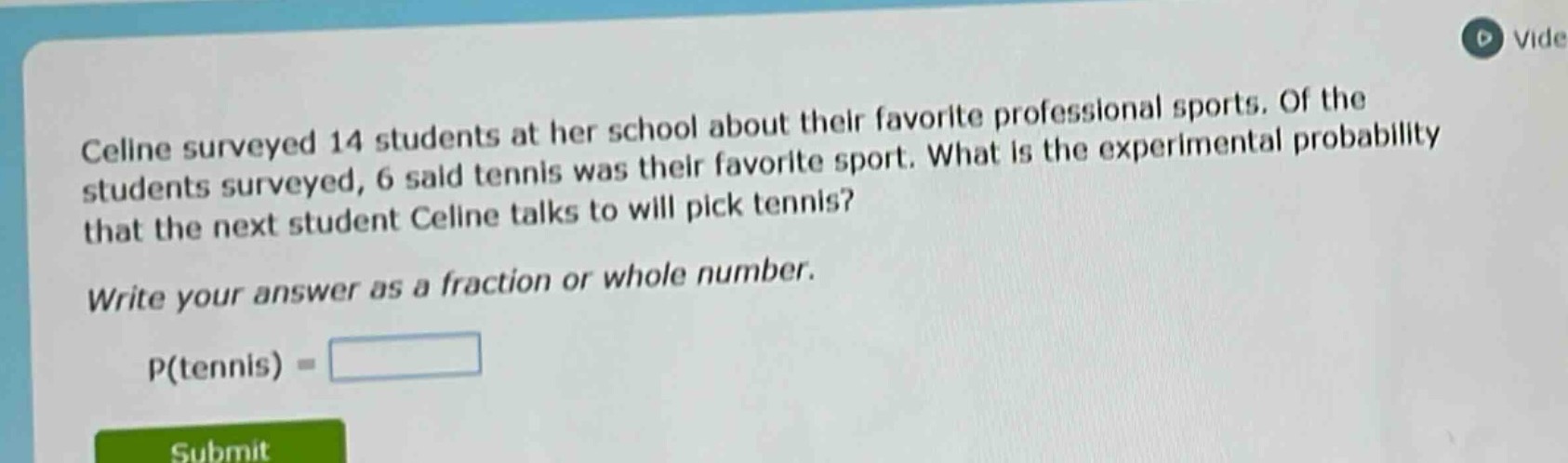 celine surveyed 14 students at her school about their favorite professional sports. of the students surveyed, 6 said tennis was their favorite sport. what is the experimental probability that the next student celine talks to will pick tennis? write your answer as a fraction or whole number. p(tennis) =