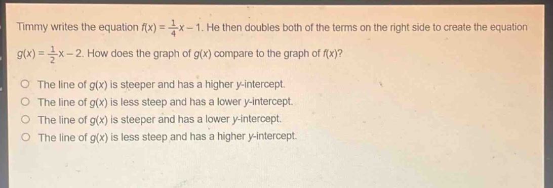 timmy writes the equation $f(x)=\frac{1}{4}x - 1$. he then doubles both of the terms on the right side to create the equation $g(x)=\frac{1}{2}x - 2$. how does the graph of $g(x)$ compare to the graph of $f(x)$?\no the line of $g(x)$ is steeper and has a higher y - intercept.\no the line of $g(x)$ is less steep and has a lower y - intercept.\no the line of $g(x)$ is steeper and has a lower y - intercept.\no the line of $g(x)$ is less steep and has a higher y - intercept.
