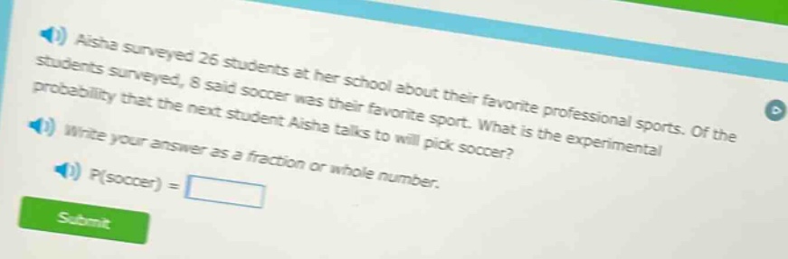 aisha surveyed 26 students at her school about their favorite professional sports. of the students surveyed, 8 said soccer was their favorite sport. what is the experimental probability that the next student aisha talks to will pick soccer? write your answer as a fraction or whole number. p(soccer) =