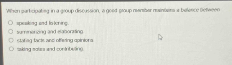 when participating in a group discussion, a good group member maintains a balance between\no speaking and listening.\no summarizing and elaborating.\no stating facts and offering opinions.\no taking notes and contributing.