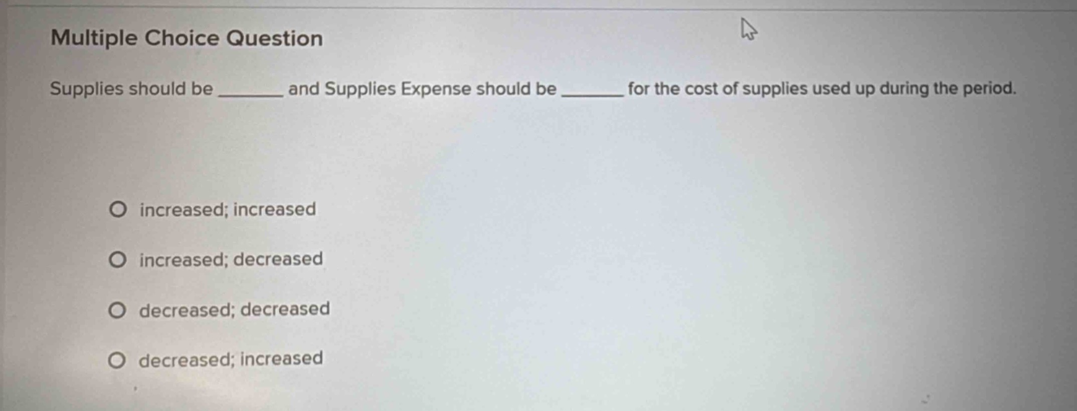 multiple choice question\nsupplies should be ______ and supplies expense should be ______ for the cost of supplies used up during the period.\no increased; increased\no increased; decreased\no decreased; decreased\no decreased; increased