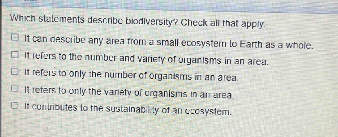 which statements describe biodiversity? check all that apply. it can describe any area from a small ecosystem to earth as a whole. it refers to the number and variety of organisms in an area. it refers to only the number of organisms in an area. it refers to only the variety of organisms in an area. it contributes to the sustainability of an ecosystem.