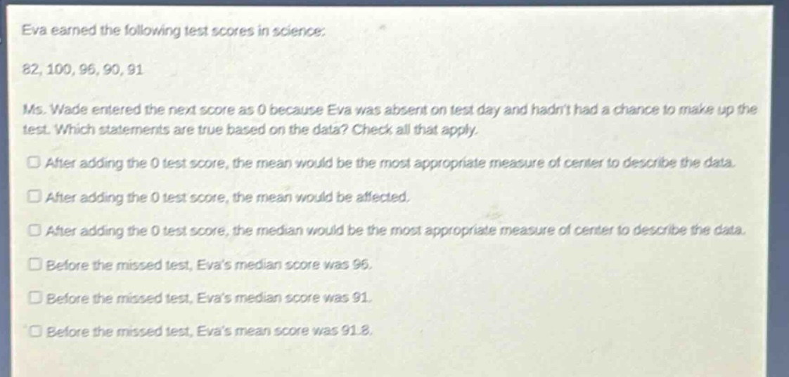 eva earned the following test scores in science: 82, 100, 96, 90, 91. ms. wade entered the next score as 0 because eva was absent on test day and hadnt had a chance to make up the test. which statements are true based on the data? check all that apply. after adding the 0 test score, the mean would be the most appropriate measure of center to describe the data. after adding the 0 test score, the mean would be affected. after adding the 0 test score, the median would be the most appropriate measure of center to describe the data. before the missed test, evas median score was 96. before the missed test, evas median score was 91. before the missed test, evas mean score was 91.8.