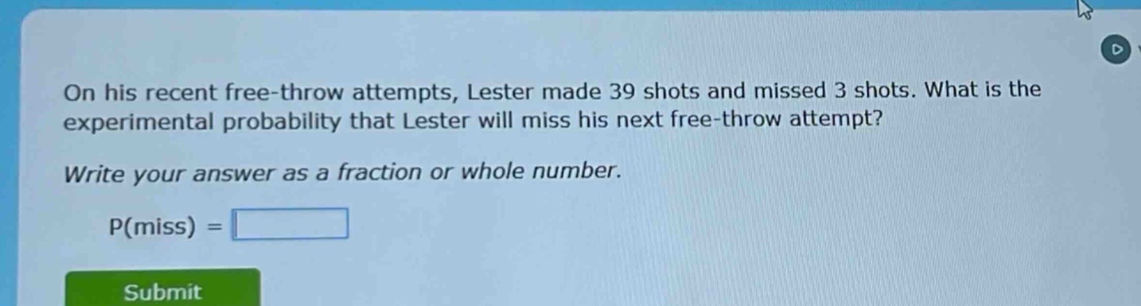 on his recent free - throw attempts, lester made 39 shots and missed 3 shots. what is the experimental probability that lester will miss his next free - throw attempt? write your answer as a fraction or whole number. p(miss) =