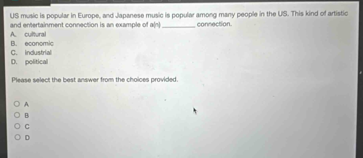 us music is popular in europe, and japanese music is popular among many people in the us. this kind of artistic and entertainment connection is an example of a(n) __________ connection.\na. cultural\nb. economic\nc. industrial\nd. political\nplease select the best answer from the choices provided.\n○ a\n○ b\n○ c\n○ d