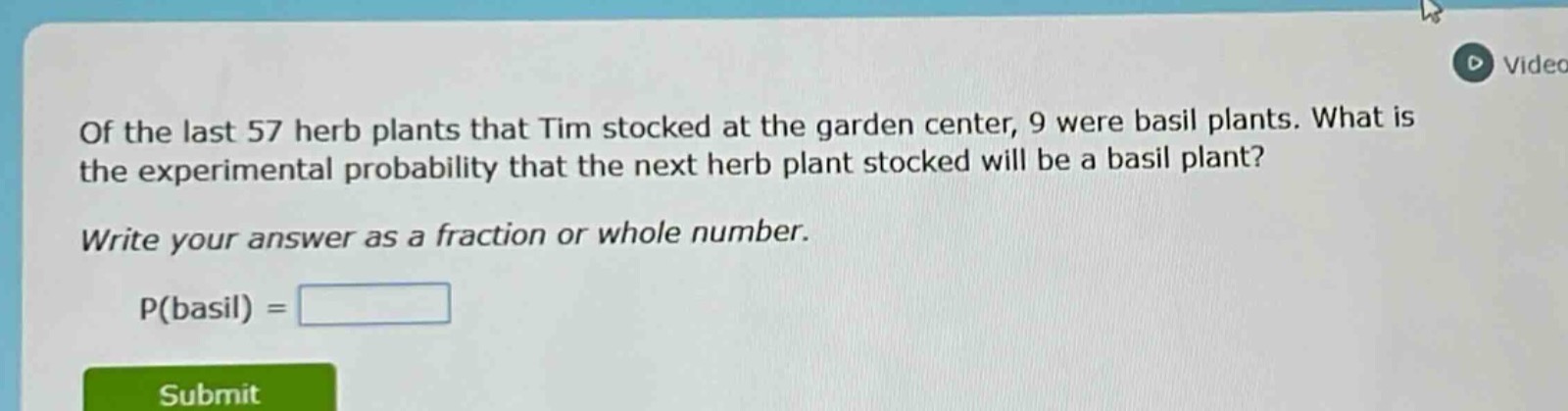 of the last 57 herb plants that tim stocked at the garden center, 9 were basil plants. what is the experimental probability that the next herb plant stocked will be a basil plant? write your answer as a fraction or whole number. p(basil) =