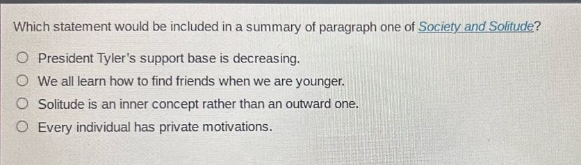 which statement would be included in a summary of paragraph one of society and solitude?\n○ president tylers support base is decreasing.\n○ we all learn how to find friends when we are younger.\n○ solitude is an inner concept rather than an outward one.\n○ every individual has private motivations.