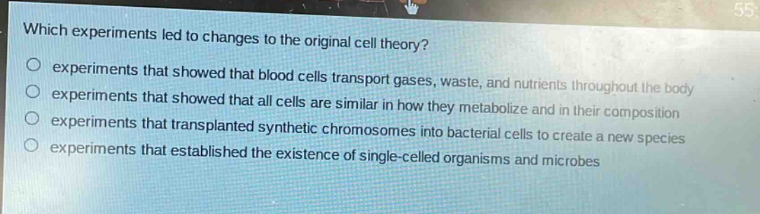 which experiments led to changes to the original cell theory?\n○ experiments that showed that blood cells transport gases, waste, and nutrients throughout the body\n○ experiments that showed that all cells are similar in how they metabolize and in their composition\n○ experiments that transplanted synthetic chromosomes into bacterial cells to create a new species\n○ experiments that established the existence of single - celled organisms and microbes