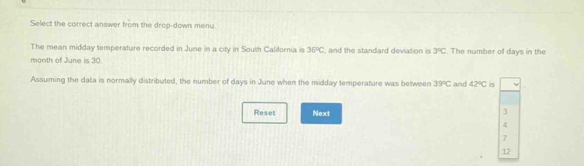 select the correct answer from the drop - down menu.\nthe mean midday temperature recorded in june in a city in south california is 36°c, and the standard deviation is 3°c. the number of days in the month of june is 30.\nassuming the data is normally distributed, the number of days in june when the midday temperature was between 39°c and 42°c is