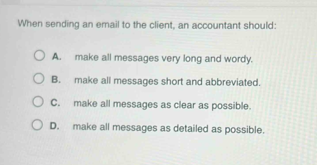 when sending an email to the client, an accountant should:\n\na. make all messages very long and wordy.\n\nb. make all messages short and abbreviated.\n\nc. make all messages as clear as possible.\n\nd. make all messages as detailed as possible.