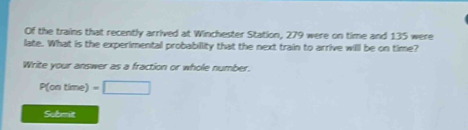 of the trains that recently arrived at winchester station, 279 were on time and 135 were late. what is the experimental probability that the next train to arrive will be on time? write your answer as a fraction or whole number. p(on time) =