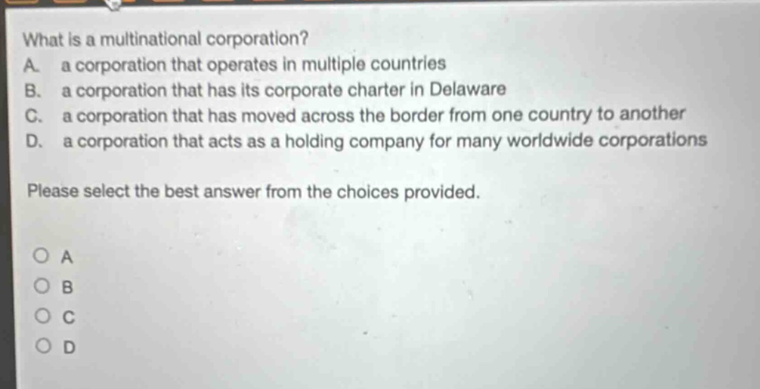 what is a multinational corporation?\na. a corporation that operates in multiple countries\nb. a corporation that has its corporate charter in delaware\nc. a corporation that has moved across the border from one country to another\nd. a corporation that acts as a holding company for many worldwide corporations\nplease select the best answer from the choices provided.\no a\no b\no c\no d