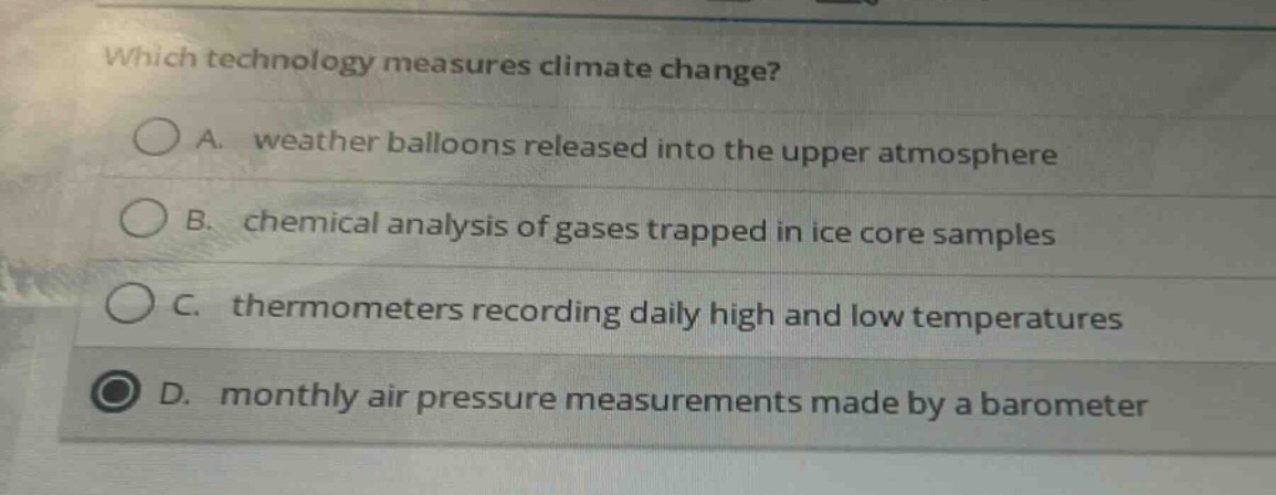 which technology measures climate change?\na. weather balloons released into the upper atmosphere\nb. chemical analysis of gases trapped in ice core samples\nc. thermometers recording daily high and low temperatures\nd. monthly air pressure measurements made by a barometer