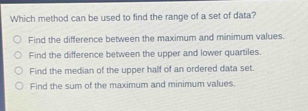 which method can be used to find the range of a set of data?\nfind the difference between the maximum and minimum values.\nfind the difference between the upper and lower quartiles.\nfind the median of the upper half of an ordered data set.\nfind the sum of the maximum and minimum values.