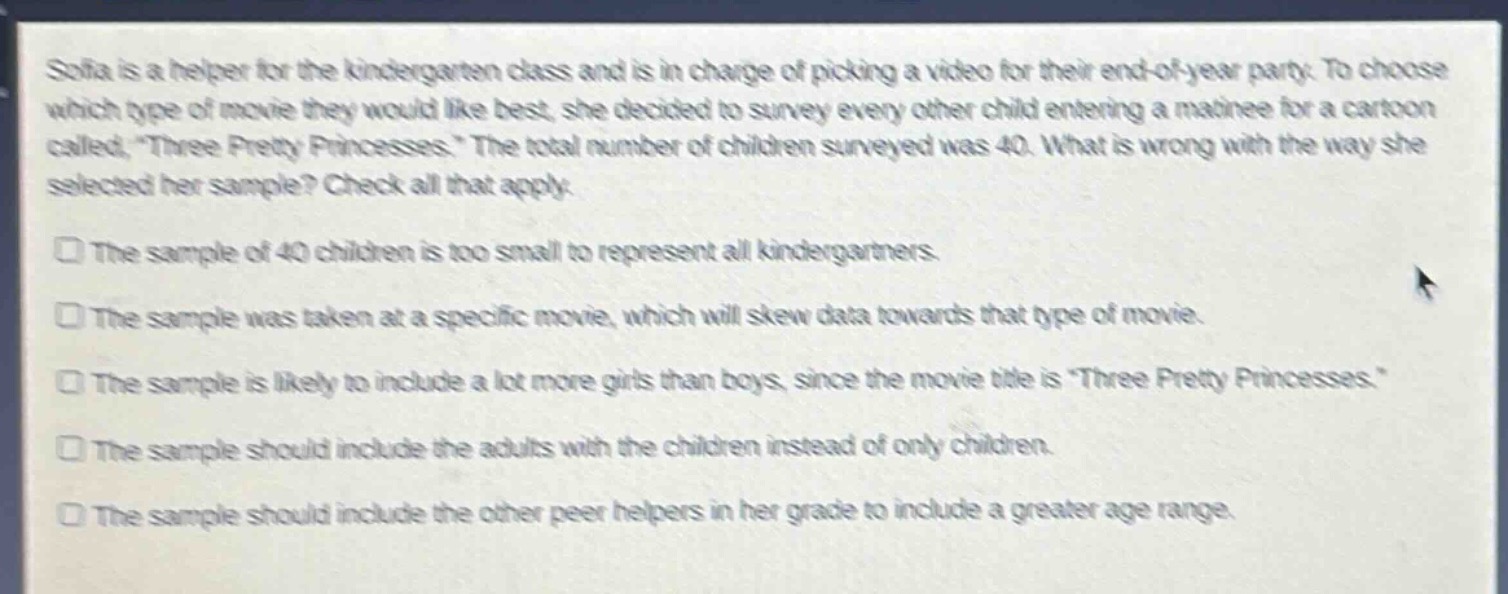 sofia is a helper for the kindergarten class and is in charge of picking a video for their end - of - year party. to choose which type of movie they would like best, she decided to survey every other child entering a matinee for a cartoon called, “three pretty princesses.” the total number of children surveyed was 40. what is wrong with the way she selected her sample? check all that apply.\n\nthe sample of 40 children is too small to represent all kindergartners.\n\nthe sample was taken at a specific movie, which will skew data towards that type of movie.\n\nthe sample is likely to include a lot more girls than boys, since the movie title is “three pretty princesses.”\n\nthe sample should include the adults with the children instead of only children.\n\nthe sample should include the other peer helpers in her grade to include a greater age range.