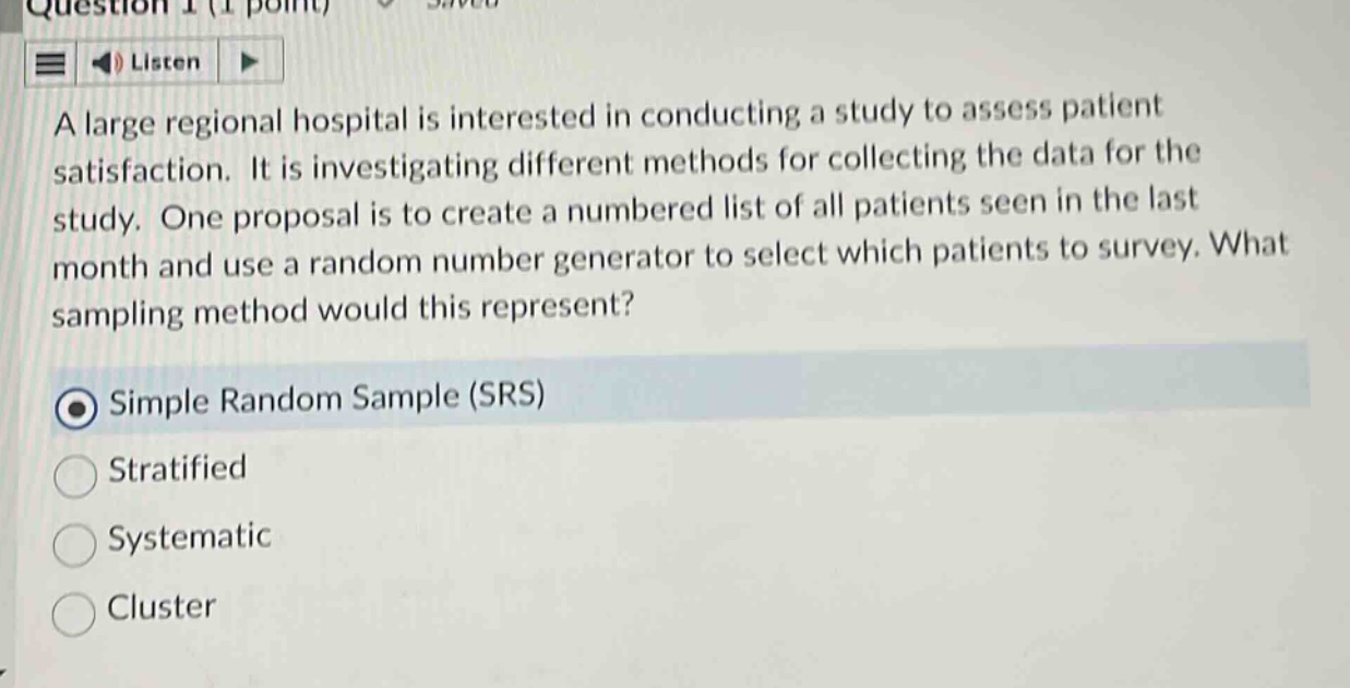 question 1 (1 point) save\nlisten\na large regional hospital is interested in conducting a study to assess patient satisfaction. it is investigating different methods for collecting the data for the study. one proposal is to create a numbered list of all patients seen in the last month and use a random number generator to select which patients to survey. what sampling method would this represent?\nsimple random sample (srs)\nstratified\nsystematic\ncluster