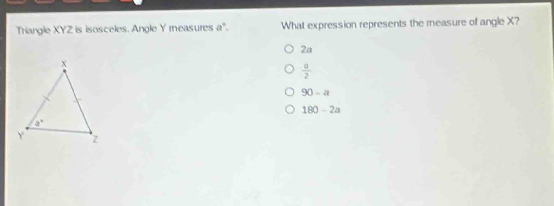 triangle xyz is isosceles. angle y measures a°. what expression represents the measure of angle x? 2a; $\frac{a}{2}$; 90 - a; 180 - 2a
