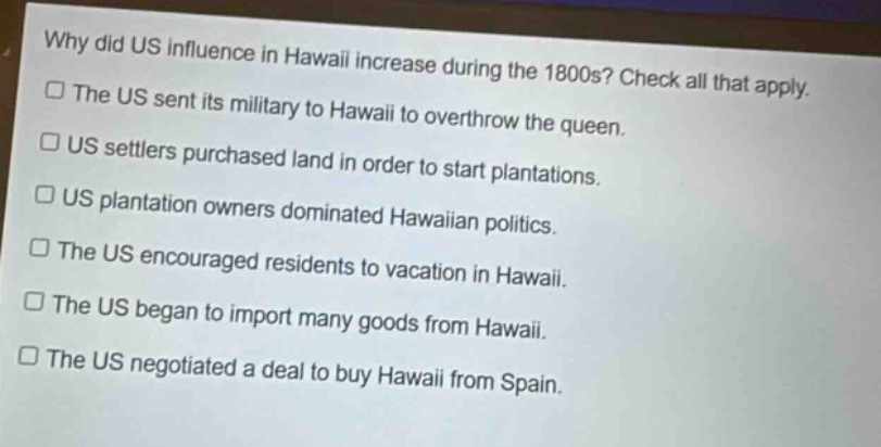 why did us influence in hawaii increase during the 1800s? check all that apply.\nthe us sent its military to hawaii to overthrow the queen.\nus settlers purchased land in order to start plantations.\nus plantation owners dominated hawaiian politics.\nthe us encouraged residents to vacation in hawaii.\nthe us began to import many goods from hawaii.\nthe us negotiated a deal to buy hawaii from spain.