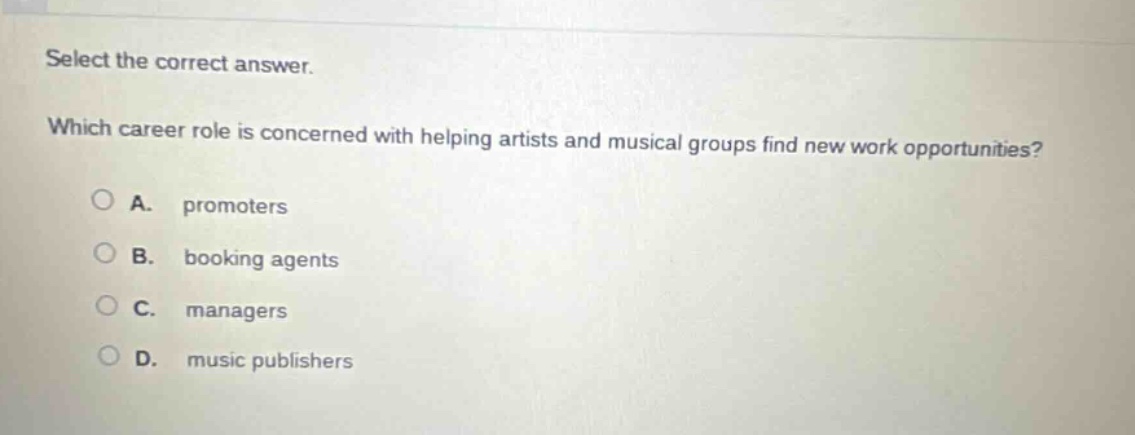 select the correct answer. which career role is concerned with helping artists and musical groups find new work opportunities? a. promoters b. booking agents c. managers d. music publishers