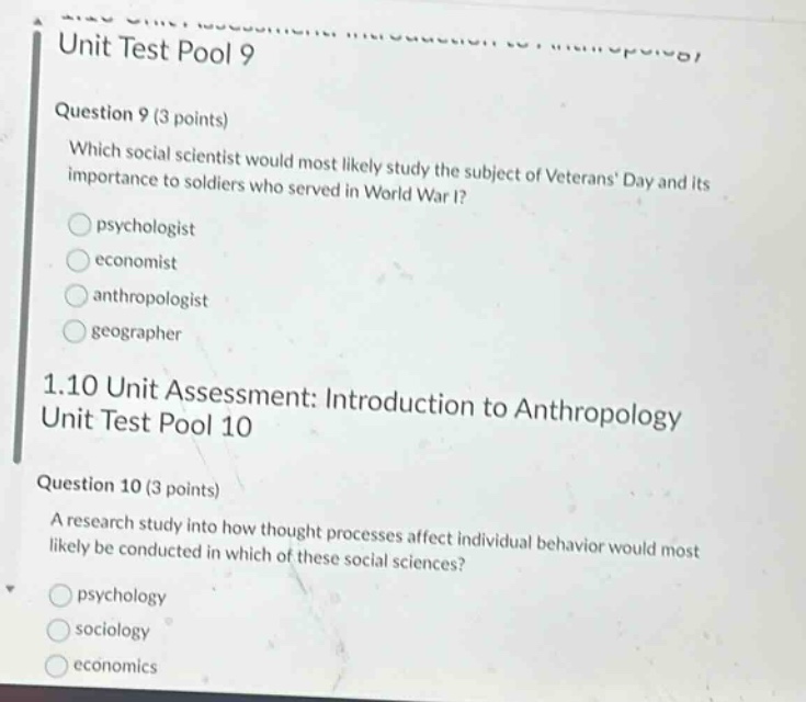 unit test pool 9\nquestion 9 (3 points)\nwhich social scientist would most likely study the subject of veterans day and its importance to soldiers who served in world war i?\npsychologist\neconomist\nanthropologist\ngeographer\n1.10 unit assessment: introduction to anthropology\nunit test pool 10\nquestion 10 (3 points)\na research study into how thought processes affect individual behavior would most likely be conducted in which of these social sciences?\npsychology\nsociology\neconomics