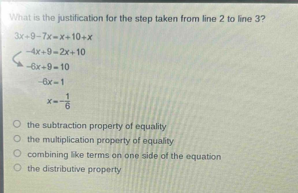 what is the justification for the step taken from line 2 to line 3? 3x + 9 - 7x = x + 10 + x -4x + 9 = 2x + 10 -6x + 9 = 10 -6x = 1 x = -\\frac{1}{6} the subtraction property of equality the multiplication property of equality combining like terms on one side of the equation the distributive property